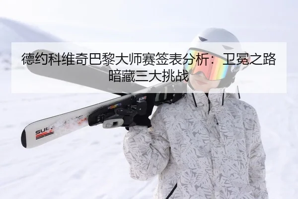 德约科维奇巴黎大师赛签表分析：卫冕之路暗藏三大挑战